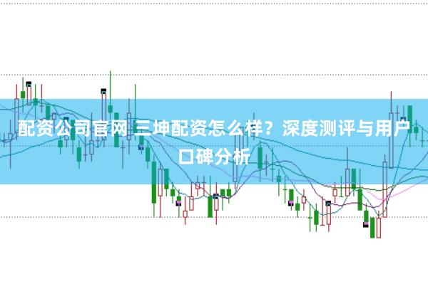 配资公司官网 三坤配资怎么样?深度测评与用户口碑分析