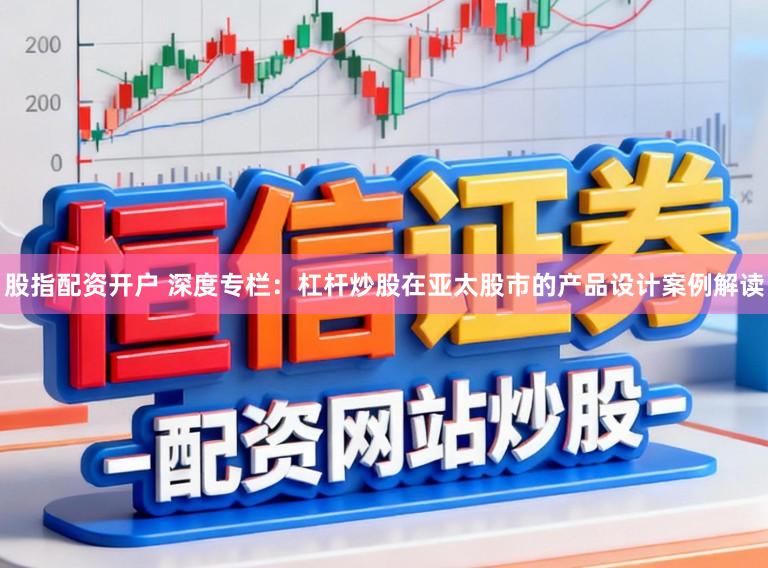 股指配资开户 深度专栏：杠杆炒股在亚太股市的产品设计案例解读