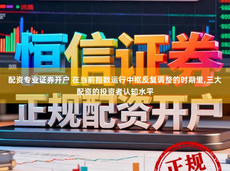 配资专业证券开户 在当前指数运行中枢反复调整的时期里，三大配资的投资者认知水平
