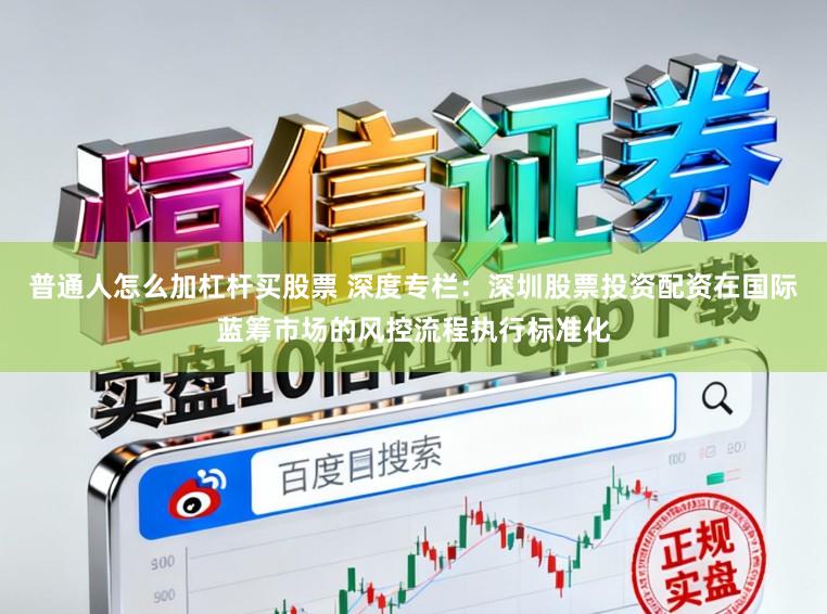 普通人怎么加杠杆买股票 深度专栏:深圳股票投资配资在国际蓝筹市场的风控流程执行标准化