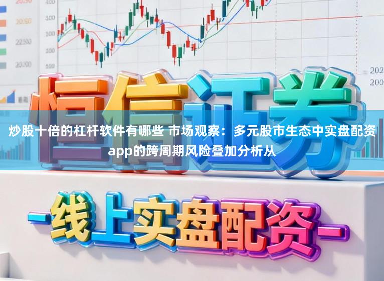 炒股十倍的杠杆软件有哪些 市场观察:多元股市生态中实盘配资app的跨周期风险叠加分析从