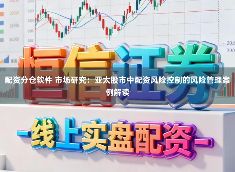 配资分仓软件 市场研究：亚太股市中配资风险控制的风险管理案例解读