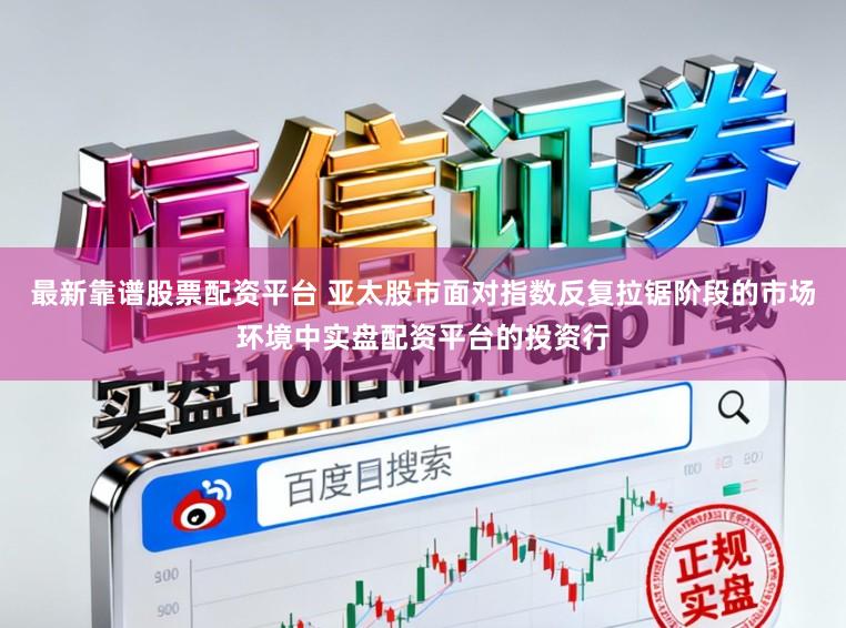 最新靠谱股票配资平台 亚太股市面对指数反复拉锯阶段的市场环境中实盘配资平台的投资行