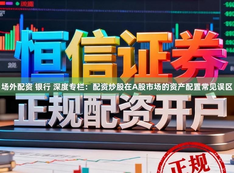场外配资 银行 深度专栏：配资炒股在A股市场的资产配置常见误区